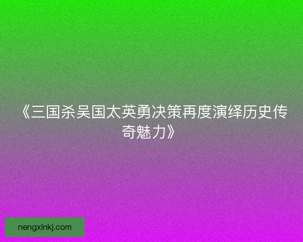 《三国杀吴国太英勇决策再度演绎历史传奇魅力》