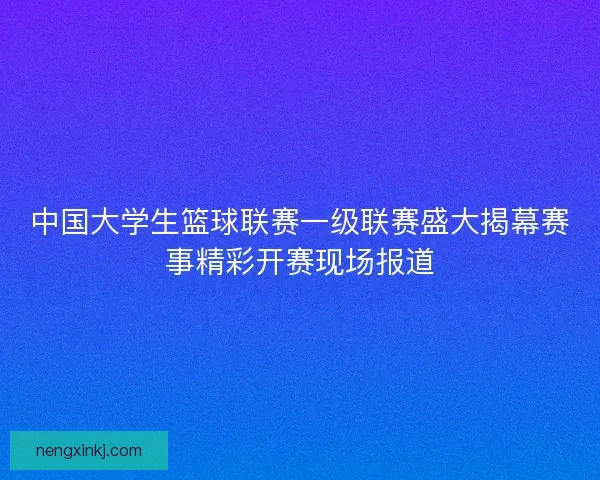 中国大学生篮球联赛一级联赛盛大揭幕赛事精彩开赛现场报道