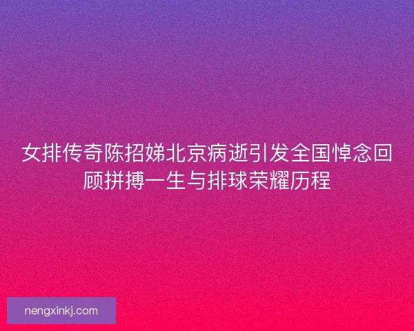 女排传奇陈招娣北京病逝引发全国悼念回顾拼搏一生与排球荣耀历程