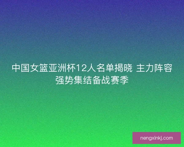 中国女篮亚洲杯12人名单揭晓 主力阵容强势集结备战赛季