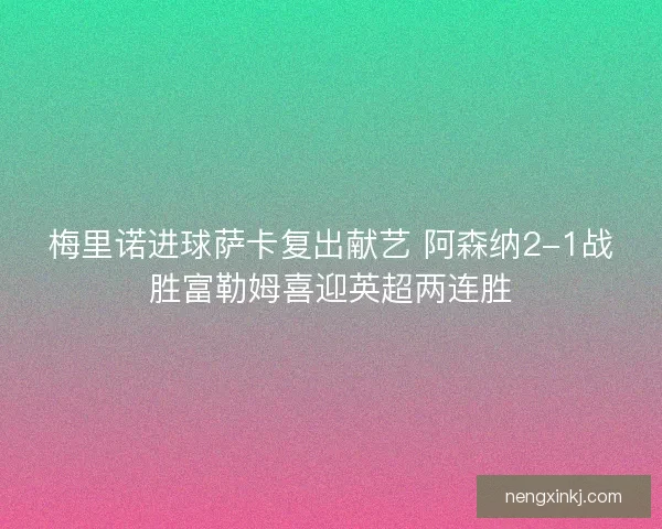 梅里诺进球萨卡复出献艺 阿森纳2-1战胜富勒姆喜迎英超两连胜