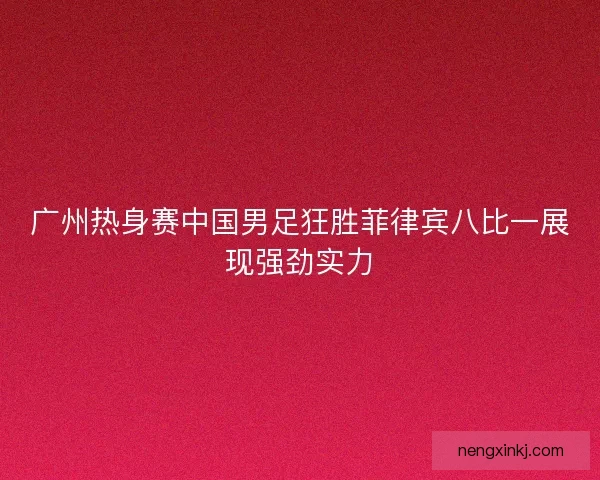 广州热身赛中国男足狂胜菲律宾八比一展现强劲实力