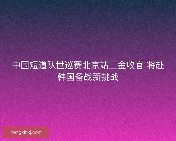 中国短道队世巡赛北京站三金收官 将赴韩国备战新挑战
