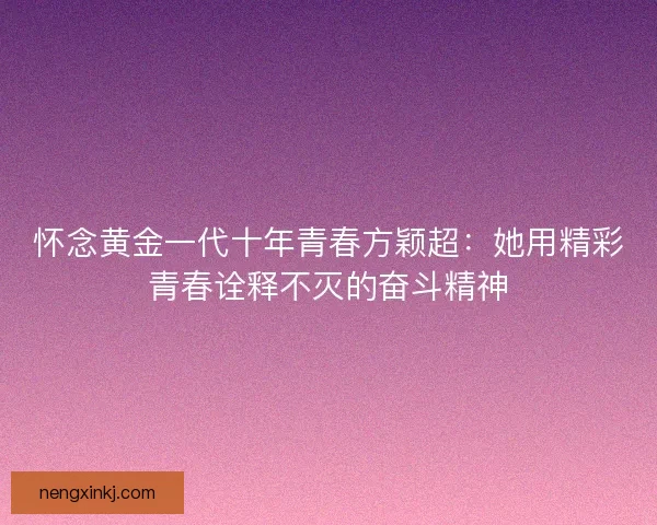 怀念黄金一代十年青春方颖超：她用精彩青春诠释不灭的奋斗精神
